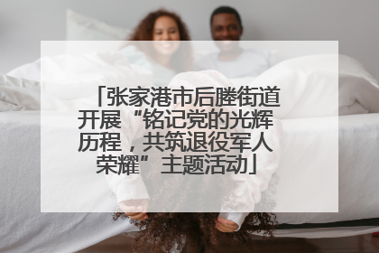 张家港市后塍街道开展“铭记党的光辉历程，共筑退役军人荣耀”主题活动